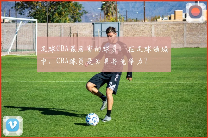 足球CBA最厉害的球员:在足球领域中,CBA球员是否具备竞争力?